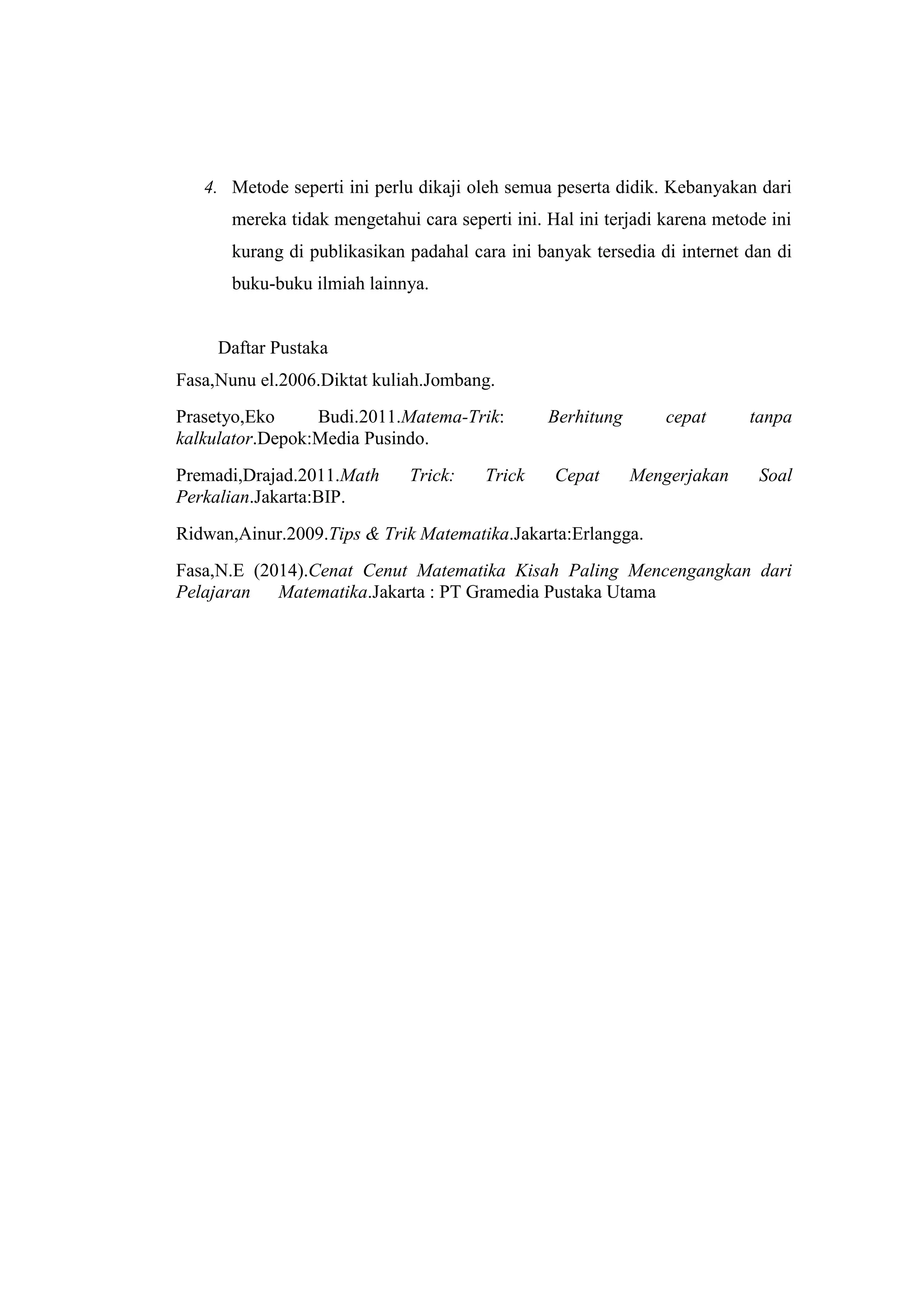 Math Cross Line
“Perkalian Menggunakan Garis dan Titik”
4. Metode seperti ini perlu dikaji oleh semua peserta didik. Kebanyakan dari
mereka tidak mengetahui cara seperti ini. Hal ini terjadi karena metode ini
kurang di publikasikan padahal cara ini banyak tersedia di internet dan di
buku-buku ilmiah lainnya.
Daftar Pustaka
Fasa,Nunu el.2006.Diktat kuliah.Jombang.
Prasetyo,Eko Budi.2011.Matema-Trik: Berhitung cepat tanpa
kalkulator.Depok:Media Pusindo.
Premadi,Drajad.2011.Math Trick: Trick Cepat Mengerjakan Soal
Perkalian.Jakarta:BIP.
Ridwan,Ainur.2009.Tips & Trik Matematika.Jakarta:Erlangga.
Fasa,N.E (2014).Cenat Cenut Matematika Kisah Paling Mencengangkan dari
Pelajaran Matematika.Jakarta : PT Gramedia Pustaka Utama
 