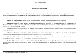 K TO 12 MATHEMATICS
*K to 12 Curriculum Guide – version as of January 31, 2012 5
BRIEF COURSE DESCRIPTION
Mathematics from K-10 is a skills subject. By itself, it is all about quantities, shapes and figures, functions, logic and reasoning. Mathematics is also a
tool of science and a language complete with its own notations and symbols and “grammar” rules, with which concepts and ideas are effectively expressed.
The contents of mathematics include Numbers and Number Sense, Measurement, Geometry, Patterns & Algebra and Statistics and Probability.
Numbers and Number Sense as a strand includes concepts of numbers, properties, operations, estimation and their applications.
Measurement as a strand includes the use of numbers and measures to describe, understand and compare mathematical and concrete objects. It
focuses on attributes such as length, mass and weight, capacity, time, money and temperature among others, as well as applications involving perimeter,
area, surface area, volume and angle measure.
Geometry as a strand includes properties of two- and three-dimensional figures and their relationships, spatial visualization, reasoning and geometric
modeling and proofs.
Patterns and Algebra as a strand studies patterns, relationships and changes among shapes and quantities and includes the use of algebraic
notations and symbols, equations and most importantly, functions, to represent and analyze relationships.
Statistics and Probability as a strand is all about developing skills in collecting and organizing data using charts, tables and graphs, understanding,
analyzing and interpreting data, dealing with uncertainty and making predictions and outcomes.
The K to 10 Mathematics Curriculum provides a solid foundation for Mathematics at Grades 11 to 12. More importantly, it provides necessary
concepts and life skills needed by Filipino learners as they proceed to the next stage in their life as learners and as citizens of our beloved country, the
Philippines.
 