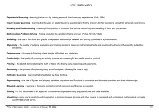 K TO 12 MATHEMATICS
*K to 12 Curriculum Guide – version as of January 31, 2012 94
Experiential Learning – learning that occurs by making sense of direct everyday experiences (Kolb, 1984)
Inquiry-based Learning – learning that focuses on students asking questions and finding answers to their questions using their personal experiences.
Knowing and Understanding – meaningful acquisition of concepts that include memorizing and recalling of facts and procedures
Mathematical Problem Solving - finding a solution to a problem that is unknown (Polya, 1945 & 1962).
Modeling – the use of functions and graphs to represent relationships between and among quantities in a phenomenon.
Objectivity – the quality of judging, evaluating and making decisions based on mathematical facts and results without being influenced by subjective
conditions.
Perseverance – firmness in finishing a task despite difficulties and obstacles.
Productivity – the quality of pursuing an activity to arrive at a meaningful and useful result or product.
Proving – the skill of demonstrating the truth or falsity of a theory using reasoning and arguments.
Reasoning – the process of explaining using sound analyses, following the rules of logic.
Reflective Learning – learning that is facilitated by deep thinking.
Representing – the use of figures and shapes, variables, equations and functions to concretize and illustrate quantities and their relationships.
Situated Learning – learning in the same context on which concepts and theories are applied.
Solving – to find the answer to an algebraic or mathematical problem using any procedures and tools available.
Visualizing - using one’s creativity and imagination to produce images, pictures and other means to represent and understand mathematical concepts
(MATHTED & SEI, 2010).
 