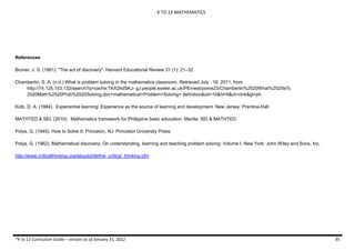 K TO 12 MATHEMATICS
*K to 12 Curriculum Guide – version as of January 31, 2012 95
References
Bruner, J. S. (1961). "The act of discovery". Harvard Educational Review 31 (1): 21–32.
Chamberlin, S. A. (n.d.) What is problem solving in the mathematics classroom. Retrieved July 19, 2011, from
http://74.125.153.132/search?q=cache:TKX2hdSKJ- gJ:people.exeter.ac.uk/PErnest/pome23/Chamberlin%2520What%2520is%
2520Math%2520Prob%2520Solving.doc+mathematical+Problem+Solving+ definition&cd=10&hl=tl&ct=clnk&gl=ph.
Kolb, D. A. (1984). Experiential learning: Experience as the source of learning and development. New Jersey: Prentice-Hall.
MATHTED & SEI. (2010). Mathematics framework for Philippine basic education. Manila: SEI & MATHTED.
Polya, G. (1945). How to Solve It. Princeton, NJ: Princeton University Press.
Polya, G. (1962). Mathematical discovery: On understanding, learning and teaching problem solving: Volume I. New York: John Wiley and Sons, Inc.
http://www.criticalthinking.org/aboutct/define_critical_thinking.cfm
 