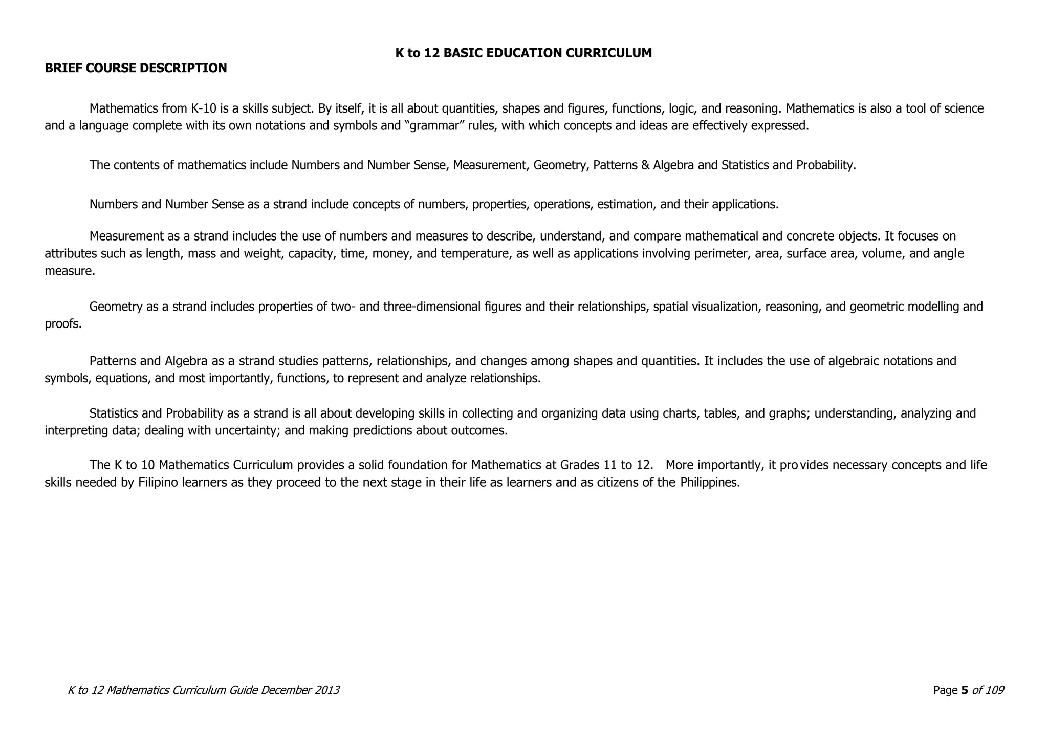 K to 12 BASIC EDUCATION CURRICULUM
K to 12 Mathematics Curriculum Guide December 2013 Page 5 of 109
BRIEF COURSE DESCRIPTION
Mathematics from K-10 is a skills subject. By itself, it is all about quantities, shapes and figures, functions, logic, and reasoning. Mathematics is also a tool of science
and a language complete with its own notations and symbols and “grammar” rules, with which concepts and ideas are effectively expressed.
The contents of mathematics include Numbers and Number Sense, Measurement, Geometry, Patterns & Algebra and Statistics and Probability.
Numbers and Number Sense as a strand include concepts of numbers, properties, operations, estimation, and their applications.
Measurement as a strand includes the use of numbers and measures to describe, understand, and compare mathematical and concrete objects. It focuses on
attributes such as length, mass and weight, capacity, time, money, and temperature, as well as applications involving perimeter, area, surface area, volume, and angle
measure.
Geometry as a strand includes properties of two- and three-dimensional figures and their relationships, spatial visualization, reasoning, and geometric modelling and
proofs.
Patterns and Algebra as a strand studies patterns, relationships, and changes among shapes and quantities. It includes the use of algebraic notations and
symbols, equations, and most importantly, functions, to represent and analyze relationships.
Statistics and Probability as a strand is all about developing skills in collecting and organizing data using charts, tables, and graphs; understanding, analyzing and
interpreting data; dealing with uncertainty; and making predictions about outcomes.
The K to 10 Mathematics Curriculum provides a solid foundation for Mathematics at Grades 11 to 12. More importantly, it pro vides necessary concepts and life
skills needed by Filipino learners as they proceed to the next stage in their life as learners and as citizens of the Philippines.
 