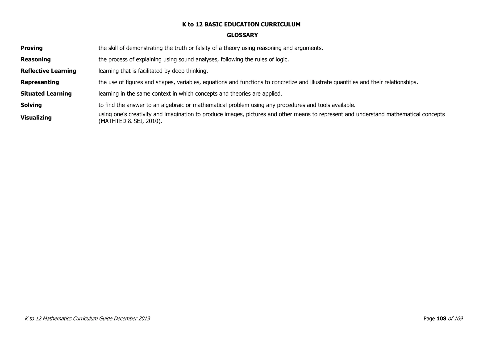 K to 12 BASIC EDUCATION CURRICULUM
K to 12 Mathematics Curriculum Guide December 2013 Page 108 of 109
GLOSSARY
Proving the skill of demonstrating the truth or falsity of a theory using reasoning and arguments.
Reasoning the process of explaining using sound analyses, following the rules of logic.
Reflective Learning learning that is facilitated by deep thinking.
Representing the use of figures and shapes, variables, equations and functions to concretize and illustrate quantities and their relationships.
Situated Learning learning in the same context in which concepts and theories are applied.
Solving to find the answer to an algebraic or mathematical problem using any procedures and tools available.
Visualizing
using one’s creativity and imagination to produce images, pictures and other means to represent and understand mathematical concepts
(MATHTED & SEI, 2010).
 