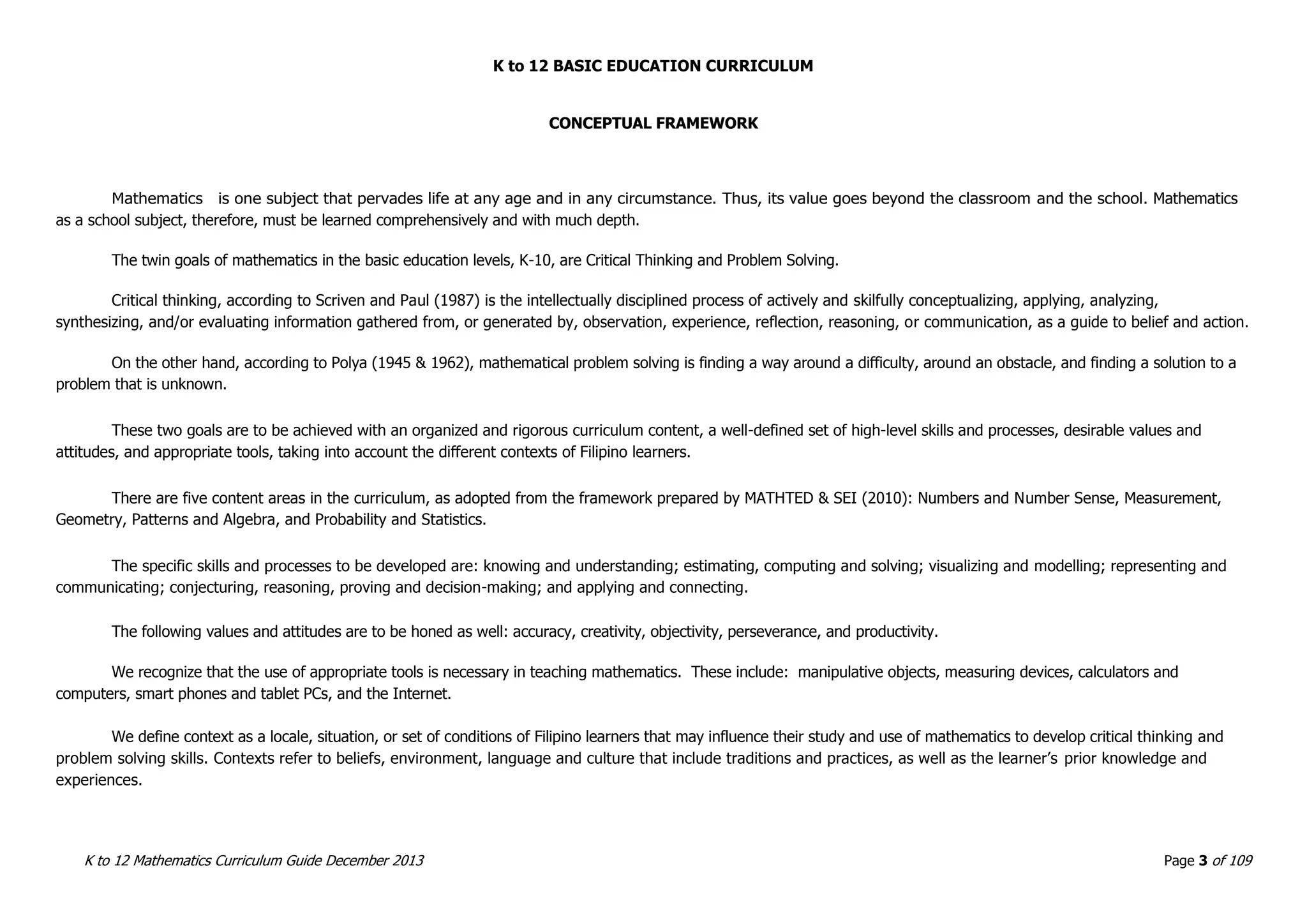 K to 12 BASIC EDUCATION CURRICULUM
K to 12 Mathematics Curriculum Guide December 2013 Page 3 of 109
CONCEPTUAL FRAMEWORK
Mathematics is one subject that pervades life at any age and in any circumstance. Thus, its value goes beyond the classroom and the school. Mathematics
as a school subject, therefore, must be learned comprehensively and with much depth.
The twin goals of mathematics in the basic education levels, K-10, are Critical Thinking and Problem Solving.
Critical thinking, according to Scriven and Paul (1987) is the intellectually disciplined process of actively and skilfully conceptualizing, applying, analyzing,
synthesizing, and/or evaluating information gathered from, or generated by, observation, experience, reflection, reasoning, or communication, as a guide to belief and action.
On the other hand, according to Polya (1945 & 1962), mathematical problem solving is finding a way around a difficulty, around an obstacle, and finding a solution to a
problem that is unknown.
These two goals are to be achieved with an organized and rigorous curriculum content, a well-defined set of high-level skills and processes, desirable values and
attitudes, and appropriate tools, taking into account the different contexts of Filipino learners.
There are five content areas in the curriculum, as adopted from the framework prepared by MATHTED & SEI (2010): Numbers and Number Sense, Measurement,
Geometry, Patterns and Algebra, and Probability and Statistics.
The specific skills and processes to be developed are: knowing and understanding; estimating, computing and solving; visualizing and modelling; representing and
communicating; conjecturing, reasoning, proving and decision-making; and applying and connecting.
The following values and attitudes are to be honed as well: accuracy, creativity, objectivity, perseverance, and productivity.
We recognize that the use of appropriate tools is necessary in teaching mathematics. These include: manipulative objects, measuring devices, calculators and
computers, smart phones and tablet PCs, and the Internet.
We define context as a locale, situation, or set of conditions of Filipino learners that may influence their study and use of mathematics to develop critical thinking and
problem solving skills. Contexts refer to beliefs, environment, language and culture that include traditions and practices, as well as the learner’s prior knowledge and
experiences.
 