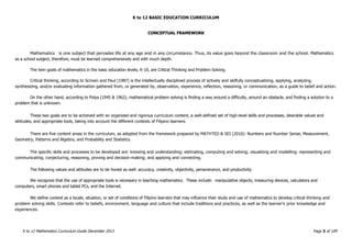 K to 12 BASIC EDUCATION CURRICULUM
K to 12 Mathematics Curriculum Guide December 2013 Page 3 of 109
CONCEPTUAL FRAMEWORK
Mathematics is one subject that pervades life at any age and in any circumstance. Thus, its value goes beyond the classroom and the school. Mathematics
as a school subject, therefore, must be learned comprehensively and with much depth.
The twin goals of mathematics in the basic education levels, K-10, are Critical Thinking and Problem Solving.
Critical thinking, according to Scriven and Paul (1987) is the intellectually disciplined process of actively and skilfully conceptualizing, applying, analyzing,
synthesizing, and/or evaluating information gathered from, or generated by, observation, experience, reflection, reasoning, or communication, as a guide to belief and action.
On the other hand, according to Polya (1945 & 1962), mathematical problem solving is finding a way around a difficulty, around an obstacle, and finding a solution to a
problem that is unknown.
These two goals are to be achieved with an organized and rigorous curriculum content, a well-defined set of high-level skills and processes, desirable values and
attitudes, and appropriate tools, taking into account the different contexts of Filipino learners.
There are five content areas in the curriculum, as adopted from the framework prepared by MATHTED & SEI (2010): Numbers and Number Sense, Measurement,
Geometry, Patterns and Algebra, and Probability and Statistics.
The specific skills and processes to be developed are: knowing and understanding; estimating, computing and solving; visualizing and modelling; representing and
communicating; conjecturing, reasoning, proving and decision-making; and applying and connecting.
The following values and attitudes are to be honed as well: accuracy, creativity, objectivity, perseverance, and productivity.
We recognize that the use of appropriate tools is necessary in teaching mathematics. These include: manipulative objects, measuring devices, calculators and
computers, smart phones and tablet PCs, and the Internet.
We define context as a locale, situation, or set of conditions of Filipino learners that may influence their study and use of mathematics to develop critical thinking and
problem solving skills. Contexts refer to beliefs, environment, language and culture that include traditions and practices, as well as the learner’s prior knowledge and
experiences.
 