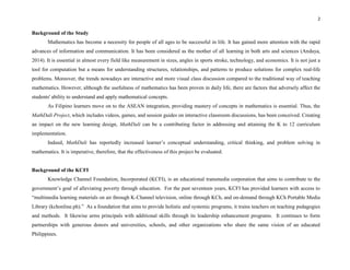 2
Background of the Study
Mathematics has become a necessity for people of all ages to be successful in life. It has gained more attention with the rapid
advances of information and communication. It has been considered as the mother of all learning in both arts and sciences (Andaya,
2014). It is essential in almost every field like measurement in sizes, angles in sports stroke, technology, and economics. It is not just a
tool for computation but a means for understanding structures, relationships, and patterns to produce solutions for complex real-life
problems. Moreover, the trends nowadays are interactive and more visual class discussion compared to the traditional way of teaching
mathematics. However, although the usefulness of mathematics has been proven in daily life, there are factors that adversely affect the
students' ability to understand and apply mathematical concepts.
As Filipino learners move on to the ASEAN integration, providing mastery of concepts in mathematics is essential. Thus, the
MathDali Project, which includes videos, games, and session guides on interactive classroom discussions, has been conceived. Creating
an impact on the new learning design, MathDali can be a contributing factor in addressing and attaining the K to 12 curriculum
implementation.
Indeed, MathDali has reportedly increased learner’s conceptual understanding, critical thinking, and problem solving in
mathematics. It is imperative, therefore, that the effectiveness of this project be evaluated.
Background of the KCFI
Knowledge Channel Foundation, Incorporated (KCFI), is an educational transmedia corporation that aims to contribute to the
government’s goal of alleviating poverty through education. For the past seventeen years, KCFI has provided learners with access to
“multimedia learning materials on air through K-Channel television, online through KCh, and on-demand through KCh Portable Media
Library (kchonline.ph).” As a foundation that aims to provide holistic and systemic programs, it trains teachers on teaching pedagogies
and methods. It likewise arms principals with additional skills through its leadership enhancement programs. It continues to form
partnerships with generous donors and universities, schools, and other organizations who share the same vision of an educated
Philippines.
 