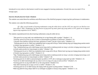 23
introduced in every school so that learners would be more engaged in learning mathematics. Overall, this area was rated 4.74 or
strongly agree.
Interview Results from the Grade 4 Students
The students were asked about the usefulness and effectiveness of the MathDali program in improving their performance in mathematics.
The students were asked the following questions:
Q1. After several months of learning mathematics using the tablet device and the AVP, how much do you like/love now
your subject? Why? (Pagkatapos ng ilang buwan na pag-aaral ng math, gamit ang iyong tablet at AVP, gaano mo na kagusto
ngayon ang asignatura na ito? Bakit?)
The students responded positively about learning mathematics using the tablet device:
“Mas gusto ko na yung math, mas makakatulong ito sa mga batang adik sa gudget.” (Student 1, A)
“Gustong- gusto ko po kasi po ako ay natuto sa pamamagitan ng palalaro at panonood.” (Student 5, A)
“I became more familiar with the four basic operations in math. I can do it more easily.” (Student 4, A)
“Sobrang gusto ko po ito. Dahil mas madadalian kami sa pag-add at iba pa. Natuto kaming mag-ayos kapag pinag-aaralan namin
at nilalaro ang mga games sa tablet.” (Student 3, A)
“Opo. Nakakatulong ang tablet dahil kapag meron kang math na mahirap pwede mo itong i-calculate at kapag meron kang word
na hindi makita pwede mo itong hanapin sa tablet.” (Student 7, B)
“Sobrang gusto ko po ito. Dahil mas madadalian kami sa pag-add at iba pa. Matuto kami ng mag-ayos kapag pinag-aaralan namin
at linalaro ang mga games sa tablet.” (Student 8, A)
“Opo. Nakakatulong ang tablet dahil kapag meron kang math na mahirap pwede mo itong i-calculate at kapag meron kang word
na hindi makita pwede mo itong hanapin sa tablet.” (Sudent 7, B)
“Gustong-gusto ko ito dahil sa pamamamagitan ng tablet at AVP, ako’y matiyaga sa pag-aaral ng math.” (Student 2, A)
“Gusto ko ito dahil matutulungan ako ng subject na ito na mag-solve pag sa math problem.” (Student 6, A)
“Gustong-gusto ko na ang math dahil ito ay lalo nang dumali.”(Student 9,A)
“Opo dahil maraming laro at mga activities sa tablet.” (Student 13, B)
“Gustong-gusto ko na ito dahil masaya ako kapag math ang gamit sa pinag-aaralan.” (Student 12, B)
“Math ang paborito kong subject dahil ito ay kailangan sa paglaki at masaya itong sagutan.” (Student 11, A)
 