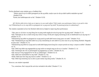 24
On the otherhand, some students gave a feedback like:
“Medyo gusto ko po ito dahil gumagamit po ako ng tablet; medyo ayaw ko din po dahil mabilis makalabo ng mata”
(Student 8, B)
“Konte, kasi nahihirapan ako sa iba.” (Student 10, B)
Q2. Did the tablet device help you to improve in your math subject? Did it make your performance better or not and in what
way?(Nakatulong ba sa iyo ang tablet na ginagamit mo sa pag-aaral ng math? Sa paanong paraan ito nakatulong?)
The students responded on how the Mathdali tablet device helped in improving their performance:
“Opo, para sa calculator at yung ibang laro na pang math magda-download ng mga laro ng pang math.” (Student 15, A)
“Opo. Nahirapan po ako sa math noong may minus at mag- divide pero naging marunong po ako at nakabisado ko po ang mga ito.”
(Student 14, A)
“Nakatutulong ang tablet na ginagamit ko sa pag-aaral ng math dahil meron itong games na math.” (Student 19,A)
“Opo. Nakakatulong po ang tablet dahil ito ay may naitututlong ito satin dahil ito ay laro man ito ay may halong Mathdali. Maganda
ito para satin.” (Student 16, A)
“Nakakatulong ang tablet ko sa pag-aaral sa math dahil kapag meron kang iko-compute pwede mo itong i-compute sa tablet.” (Student
18, A)
“Opo. Dahil ang tablet ang nagpapaalala ng mga aralin na matagal nang na-discuss ni teacher.” (Student 21, A)
“Opo. Natulungan ako nito sa pamamagitan ng pagpapasaya sa aralin.” (Student 20, A)
“Opo. Kasi po twing nagagamit ko ito ako ay nakakasagot.” (Student 24, A)
“Opo. Dahil mas naintindihan ko ang math.” (Student 22, Am
“Hindi. Dahil puro laro lang ang meron sa tablet.” (Student 25, A)
“Opo. Dahil ang tinutulong niya sa akin ay para mataas ang aking marka.” (Student 26, A)
However, one student responded:
“Yes, sometimes. But I enjoyed the activities included in the tablet.”(Student 17, A)
 