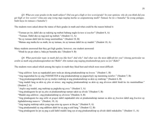 25
Q3. What are your grades in the math subject? Did you get a high or low score/grade? In your opinion, why do you think did you
get high or low scores? (Anu-ano ang iyong mga naging marka sa asignaturang math? Tumaas ba ito o bumaba? Sa iyong palagay,
bakit kaya ito tumaas o bumaba?)
The students were asked about the status of their grades in math and what could be the reason behind it:
“Tumaas po ito, dahil ako ay nakinig ng mabuti habang nagle-lecture si teacher” (Student 8, A)
“Tumaas. Dahil ako ay nag-aral ng mabuti.” (Student 12, A)
“Ito ay tumaas dahil lalo ko itong naintindihan.” (Student 10, B)
“Mataas ang marka ko sa math, ito ay tumaas, ito ay tumaas dahil ito ay madali.” (Student 10, A)
Many students answered that they got high grades; however, one student answered:
“Hindi ko pa po alam e, baka po bumaba ako.”(Student 9, B)
Q4. What particular topic in math did you like best? And why? And what was the most difficult for you? (Anong particular na
aralin sa math ang pinakanagustuhan mo?Bakit? Alin naman ang naging pinakamahirap para sa iyo? Bakit?
The students were asked which among the topics in math they liked best and which were most difficult:
“Ang addition. Iyon ay napakadali pero wala po akong pinakamahirap na lesson.” (Student 1, B)
“Ang nagustuhan ko ay ang PERIMETER at ang pinakamahirap ay pagmultiply ng maraming number.” (Student 7, B)
“Ang pinakanagustuhan ko po ay medyo mahirap at ang pinakamahirap sa akin ay mahirap.” (Student 6, B)
“Ang madali lang sa akin ay plus at minus; ang naging pinakamahirap sa akin ay ang division dahil hindi ko ito maintindihan.”
(Student 2, A)
“Angles ang madali, ang mahirap ay pagkuha ng area.” (Student 3, A)
“Ang pinakagusto ko po ay plus at pinakamahirap naman sakin ay divide.”(Student 5, B)
“Madali ang addition ; ang pinakamahirap ay division.”(Student, 8, B)
“Ang pinakagusto ko ang table at graper dahil napakadali nito at pinakamahirap naman sa akin ay fraction dahil ang fraction ay
tigdadalawang numero.” (Student, 10, A)
“Ang naging mahirap sakin yung mga area ng square at iba pa.” (Student 9, A)
“Ang pinakamadali ay ang addition dahil ito ay pag a-add lang.” (Student 12, B)
“Ang pinakagusto ko po ay pag a-add dahil madali lang sya at ang pinakamahirap ay divide dahil nakakalito.” (Student 11, A)
 