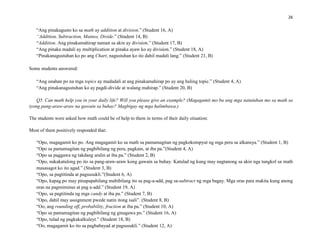 26
“Ang pinakagusto ko sa math ay addition at division.” (Student 16, A)
“Addition, Subtraction, Mainos, Divide.” (Student 14, B)
“Addition. Ang pinakamahirap naman sa akin ay division.” (Student 17, B)
“Ang pinaka madali ay multiplication at pinaka ayaw ko ay division.” (Student 18, A)
“Pinakanagustuhan ko po ang Chart, nagustuhan ko ito dahil madali lang.” (Student 21, B)
Some students answered:
“Ang unahan po na mga topics ay madadali at ang pinakamahirap po ay ang huling topic.” (Student 4, A)
“Ang pinakanagustuhan ko ay pagdi-divide at walang mahirap.” (Student 20, B)
Q5. Can math help you in your daily life? Will you please give an example? (Magagamit mo ba ang mga natutuhan mo sa math sa
iyong pang-araw-araw na gawain sa buhay? Magbigay ng mga halimbawa.)
The students were asked how math could be of help to them in terms of their daily situation:
Most of them positively responded that:
“Opo, magagamit ko po. Ang magagamit ko sa math sa pamamagitan ng pagkokompyut ng mga pera sa alkansya.” (Student 1, B)
“Opo sa pamamagitan ng pagbibilang ng pera, pagkain, at iba pa.”(Student 4, A)
“Opo sa paggawa ng takdang aralin at iba pa.” (Student 2, B)
“Opo, nakakatulong po ito sa pang-araw-araw kong gawain sa buhay. Katulad ng kung may nagtanong sa akin nga tungkol sa math
masasagot ko ito agad.” (Student 3, B)
“Opo, sa pagtitinda at pagsusukli.”(Student 6, A)
“Opo, kapag po may pinapapabilang mabibilang ito sa pag-a-add, pag sa-subtract ng mga bagay. Mga oras para makita kung anong
oras na pagmiminus at pag a-add.” (Student 19, A)
“Opo, sa pagtitinda ng mga candy at iba pa.” (Student 7, B)
“Opo, dahil may assignment pwede natin itong isali”. (Student 8, B)
“Oo, ang rounding off, probability, fraction at iba pa.” (Student 10, A)
“Opo sa pamamagitan ng pagbibilang ng ginagawa po.” (Student 16, A)
“Opo, tulad ng pagkakalkuleyt.” (Student 18, B)
“Oo, magagamit ko ito sa pagbabayad at pagsusukli.” (Student 12, A)
 