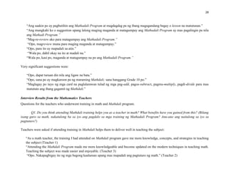 28
“Ang saakin po ay pagbutihin ang Mathadali Program at magdagdag pa ng ibang magagandang bagay o lesson na matutunan.”
“Ang mungkahi ko o suggestion upang lalong maging maganda at matagumpay ang Mathadali Program ay mas pagalingin pa nila
ang Mathadi Program.”
“Mag-re-review ako para matagumpay ang Mathadali Program.”
“Opo, magreview muna para maging maganda at matagumpay.”
“Opo, para ito ay mapadali sa atin.”
“Wala po, dahil okay na ito at madali na.”
“Wala po, kasi po, maganda at matagumpay na po ang Mathadali Program.”
Very significant suggestions were:
“Opo, dapat turuan din nila ang ligaw na bata.”
“Opo, sana po ay magkaroon pa ng maraming Mathdali; sana hanggang Grade 10 po.”
“Maglagay po tayo ng mga card na paglalarawan tulad ng mga pag-add, pagsu-subtract, pagmu-multiply, pagdi-divide para mas
matututo ang ibang gagamit ng Mathdali.”
Interview Results from the Mathematics Teachers
Questions for the teachers who underwent training in math and Mathdali program.
Q1. Do you think attending Mathdali training helps you as a teacher in math? What benefits have you gained from this? (Bilang
isang guro sa math, nakatulong ba sa iyo ang pagdalo sa mga training ng Mathadali Program? Anu-ano ang naitulong sa iyo sa
pagtuturo?)
Teachers were asked if attending training in Mathdali helps them to deliver well in teaching the subject:
“As a math teacher, the training I had attended on Mathdali program gave me more knowledge, concepts, and strategies in teaching
the subject (Teacher 1)
“Attending the Mathdali Program made me more knowledgeable and become updated on the modern techniques in teaching math.
Teaching the subject was made easier and enjoyable. (Teacher 3)
“Opo. Nakapagbigay ito ng mga bagong kaalaman upang mas mapadali ang pagtuturo ng math.” (Teacher 2)
 