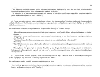 29
“Opo, Nakatulong ito upang lalo pang maging interasado ang mga bata sa pag-aaral ng math. Mas lalo nilang maintindihan ang
konsepto ng mga aralin sa mga visual aids na kanilang nakikita.” (Teacher 4)
“Oo, nakatulong rin ito sa aking pagtuturo, lalo na sa mga stratehiya na maari kong gamitin upang madali kong maisalin sa madaling
paraan ang konsepto ng aralin sa math.” (Teacher 5)
Q2. Do you have other strategies to teach math after the training? Give some examples of knowledge you learned. (Nagkaroon ka ba
ng higit na kaalaman sa iba’t ibang pamamaraan sa pagtuturo ng asignaturang math pagkatapos ng training? Magbigay ng halimbawa
ng kaalamang natutunan.)
The teachers were asked about strategies which can be applied after attending the Mathdali training:
“I learned the concept attainment strategies (CAS), conscience tunnel, use of models, L bars, and number blockbase 10 blocks”
(Teacher, 3)
“I learned how to teach math lesson the easy way; examples: lessons on getting the area of circle and areas of polygons; fractions,
etc.” (Teacher 1)
“Natutunan ko ang iba’t ibang paraan kung paano maituturo ng mas madali ang bawal aralin sa math.”
(Teacher 2)
“Opo, Halimbawa po nito ay ang paksa tungkol sa fraction. Sa pamamagitan ng itinuro nilang pamamaraan mas madali nila itong
naunawaan.” (Teacher 4)
“Oo, nagkaroon ako ng mas higit na kaalaman dito, tulad ng mga ibinigay na halimbawa sa maling pagtuturo sa math (error).
kailangan pala na habang itinuturo ang math may mga visual or real objects na magpapaliwanag na ito ang katumbas na kahulugan
nito.” (Teacher 5)
Q3. Can you say that Mathdali Program is much more interesting to teach? Why? (Masasabi mo ba na dahil sa Mathdali Program
ay mas naging higit kang interasado na ituro ang asignaturang ito? Bakit?)
The teachers were asked if Mathdali Program is much interesting to teach:
“Opo. Sa tulong ng program ng Mathdali higit akong naging interasado sa pagtuturo ng math dahil nadagdagan ang aking kaalaman
kasabay ng aking kompiyansa sa sarili.” (Teacher 4)
 