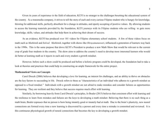 3
Given its years of experience in the field of education, KCFI is no stranger to the challenges besetting the educational system of
the country. As a transmedia company, it strives to tell the story of each and every curious Filipino student who is hungry for knowledge,
thirsting for additional skills, perfectly absorbent for a change in attitudes, and openly accepting of positive values. By allowing students
to access the learning materials provided by the foundation, KCFI journeys with its Filipino students who are willing to gain more
knowledge, skills, values, and attitudes that help them in achieving their dream of success.
As an evidence, KCFI has produced over 181 videos for Filipino elementary school students. A few of these videos focus on
math such as Mathtinik and Solved. Mathtinik, together with shows like Hirayamanawari, influenced a generation of learners way back
in the 1990s. This is the same purpose that drove KCFI’s President to produce a new Math Show that would be relevant to the current
crop of grade four students in the country. The show aims to address the country’s need to develop more interested learners who would
do better at learning math as it injects in each and every student a growth mindset.
However, before such a show could be produced and before a holistic program could be developed, the foundation had to take a
look at theories and practices that could help in constructing an ample framework for the entire project.
Mathematical Views on Concepts
Carol Dweck (2006) believes that developing a love for learning, an interest for challenges, and an ability to thrive on obstacles
are the key factors to succeeding in life. Dweck refers to these as “characteristics of an individual who adheres to a growth mindset as
opposed to a fixed mindset.” Individuals with a growth mindset are not afraid to make mistakes and consider failures as opportunities
for learning. They are resilient and they believe that success requires much effort with learning.
Similarly, by borrowing heavily from Carol Dweck’s principles, Jo Boaler (2015) believes that consistent effort with learning and
the resilience to learn from mistakes and failures are the keys to developing a math mindset. Believing that there is no such thing as a
math brain, Boaler espouses that no person is born being innately good or innately bad at math. Due to the brain’s plasticity, new neural
connections are formed every time a new learning is discovered by a person and every time a mistake is committed and reviewed. It is
this continuous physiological growth of neural connections that becomes the key to developing a growth mindset.
 