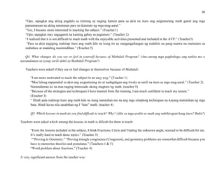 30
“Opo, sapagkat ang aking pagdalo sa training ay naging hamon para sa akin na ituro ang asignaturang math gamit ang mga
pamamaraan na aking natutunan para sa ikatututo ng mga mag-aaral.”
“Yes, I became more interested in teaching the subject.” (Teacher1)
“Opo, sapagkat may nagagamit na kaming gabay sa pagtuturo.” (Teacher 2)
“I realized that it is not difficult to teach math with the enjoyable activities presented and included in the AVP.” (Teacher3)
“Para sa akin nagiging mahirap ituro ang math lalo na kung ito ay nangangailangan ng malalim na pang-unawa na maituturo sa
mababaw at madaling maintindihan.” (Teacher 5)
Q4. What changes do you see or feel in yourself because of Mathdali Program? (Ano-anong mga pagbabago ang nakita mo o
naramdaman sa iyong sarili dahil sa Mathdali Program?)
Teachers were asked if they see or feel changes in themselves because of Mathdali:
“I am more motivated to teach the subject in an easy way.” (Teacher 1)
“Mas lalong napamahal sa akin ang asignaturang ito at nadagdagan ang tiwala sa sarili na ituro sa mga mag-aaral.” (Teacher 2)
Naramdaman ko na mas naging interesado akong magturo ng math. (teacher 5)
“Because of the strategies and techniques I have learned from the training, I am much confident to teach my lesson.”
(Teacher 3)
“ Hindi pala mahirap ituro ang math lalo na kung natutuhan mo na ang mga simpleng techniques na kayang matutuhan ng mga
bata. Hindi ka na nila sasabihan ng I “hate” math. (teacher 4)
Q5. Which lessons in math do you find difficult to teach? Why? (Alin sa mga aralin sa math ang nahihirapan kang ituro? Bakit?)
Teachers were asked which among the lessons in math is dificult for them to teach:
“From the lessons included in the subject, I think Fractions, Circle and Finding the unknown angle, seemed to be difficult for me.
It’s really hard to teach these topics.” (Teacher 3)
““Proving in Geometry.” “Proving triangle congruence (Congruent), and geometry problems are somewhat difficult because you
have to memorize theories and postulates.” (Teachers 1 & 5)
“Word problem about fractions.” (Teacher 4)
A very significant answer from the teacher was:
 
