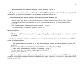 31
“Wala, dahil ang mga aralin sa math ay simple lang at madali pang ituro.” (Teacher 2)
Q6. Do you see any progress in learning math among your students? What changes have you noticed? (Sa iyong mga mag-aaral,
nakitaan mo ba sila ng pag-unlad sa pagkatuto? Ano-ano ang mga pagbabagong napansin mo?)
Teachers were asked if they observed progress on their student’s performance in learning math.
“Students showed more interest in learning math, particularly in watching educational games and the AVP.” (Teacher 2)
“Many students participated in the discussion and activity. They also think critically for the solution to the problems.”
(Teacher 1)
“Opo. Nakita ko sa kanila na marami silang natutuhan sa math.” (Teacher 3)
“Opo, naging masigasig sila sa kanilang pag-aaral.” (Teacher 5)
One teacher responded:
“Hindi naman sa lahat ng bata makikita na meron progress although they are really striving to become better in the subject.”
(Teacher 4)
Q7. Were the trainings you had attended enough for you or you want some more? (Sapat na ba ang training na iyong nadaluhan o
nais mo pa itong madagdagan.)
“I think now it’s enough but we want to ask for more so we can upgrade concepts and strategies needed for teaching math.”
(Teacher 3)
“For me, I want to add more gaming trainings so we can familiarize more in this area.” (Teacher 2)
“I want to request for more additional trainings in teaching math.” (Teacher 1)
“Sa aking palagay dapat pa na dagdagan ang gaming training.” (Teacher 5)
“Sapat na po ito.” (Teacher 4)
Q8. Would you like to recommend Mathdali to be pursued and to help our students and teachers in math? Why? (Nais mo bang
irekomenda ang Mathdali Program na ipagpatuloy upang makatulong sa mga mag-aaral at sa mga guro na gustong lumawak ang
kaalaman sa math? Bakit?
 