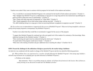 32
Teachers were asked if they want to continue with the program for the benefit of the students and teachers:
“Yes, I would like to recommend Mathdali Program to be continued for the benefit of both students and teachers.” (Teacher 1)
“Opo. Sapagkat ang Mathdali Program ay nakatutulong sa mga guro at sa mga mag-aaral na mas maunawaan ang kahulugan at
gamit ng math sa pang-araw-araw na pamumuhay.” (Teacher 2)
“Opo. Upang wala nang mag-aaral na magsasabi na “I Hate Math.” (Teacher 3)
“Opo. Upang mapagtanto nila na hindi naman talaga mahirap ang math.” (Teacher 4)
“Oo, dahil malaking tulong ito sa mga guro at bata na mayroong kahinaan sa pagkatuto at pagtuturo ng math.” (Teacher 5)
Q9. Do you have any recommendation or suggestion for the success of Mathdali Program? (Mayroon ka bang mungkahi o suhestiyon
upang lalong maging maganda at matagumpay ang Mathdali Program?)
Teachers were asked what they would like to recommend or suggest for the success of the program:
“I suggest that Mathdali Program be continued up to the next grade level of the students for continuity of the knowledge. More
additional trainings for the Mathdali teachers.” (Teacher 1)
“More monitoring and supervision be conducted during the school year.” (Teacher 2)
“It maybe better if the program would start in Grade 1.” (Teacher 3)
“More time in the training of teachers and give additional time in teaching the subject.” (Teachers 4 & 5)
SOP4. Present the challenges in the utilization of design as perceived by the teacher being a facilitator
An interview was conducted with the teacher in-charge of the Mathdali Program and she was asked the following questions:
Q1. What problems have you experienced as a teacher of math following the Mathdali Program? (Anu-anong mga balakid o
suliranin ang naranasan mo sa pagiging guro ng math alinsunod sa Mathdali Program?)
a. Problems on the students
She mentioned, “There is no problem among my students; all of them showed interest in the lessons. Most of them are
really focusing on our discussion in math and the Mathdali activities”
 