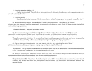 33
b. Problems on Gadget/ Tablet/ AVP
Teacher firmly noticed, “The tablet device battery drains easily. Although all students are really engaged once activities
are to be held using the tablet.”
c. Problems on time
According to the teacher in-charge, “All the lessons that are included in the program were properly executed on time.”
Q2. Were all the lessons included in the mathematics Grade 4 curriculum taught? If not, what are the reasons?
(Naituro ba sa mga mag-aaral ang lahat ng mga aralin na nakapaloob sa kurikulum na Math - Grade IV? Kung may mga araling hindi
naituro, ibigay ang mga dahilan.)
The teacher mentioned, “Ang lahat ng lesson ay naituro.”
Q3. Do you think that using the tablet device helped increase the knowledge of your students in math? If yes, how?
(Natulungan ka ba ng paggamit ng tablet upang mapalawak ang kaalaman ng mga mag-aaral sa math? Kung oo, paano?)
The teacher emphasized, “I think yes. Ito ay nakatulong. Naging madali ang pagpapaintindi sa mga bata lalo na sa mga araling
kumplikado. At mas madaling makuha ang kanilang atensyon gamit ang mga makabagong kagamitan”
Q4. Did you observe active participation from your students while they were using the tablet device? How?
(Nakitaan mo ba ng mas aktibong partisipasyon ang mga mag-aaral gamit ang tablet? Paano?)
She expressed, “Yes, my students became more active and participative with the use of their tablet. They shared their knowledge
to their classmates and could answer questions during the class discussion”
Q5. Have you observed great and positive changes in teaching math? What are these changes? (Nakitaan mo ba ng malaki at
magandang pagbabago ang asignaturang math? Ano ano ang mga pagbabagong ito?)
She positively responded, “Yes, I have observed changes in terms of how my students easily understood and enjoyed math
activities. They became more active and participative in the discussions. They were excited and motivated about our next
meeting’s lesson.
 
