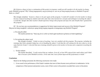 34
Q6. If given a chance to have a continuation of this project or program, would you still consider to be the teacher in-charge
under Mathdali program? Why? (Kung ipagpapatuloy ang proyektong ito, nais mo pa bang maging kasama sa Mathdali Program?
Bakit oo o hindi?
She strongly remarked, “If given a chance to be part again of this program, I would still consider to be the teacher in-charge
because I enjoyed teaching my students and at the same time I also learned new concepts and techniques in teaching the subject.
I would like, though, that other teachers should experience being in the program and enjoy the same benefits that I gained from
this program.”
Q7. Do you have any recommendations or suggestions for better improvement and success of the Mathdali Program?
Mayroon ka bang mungkahi o suhestiyon upang lalong maging maganda at matagumpay ang Mathdali Program?
a. On using the tablet
The teacher pointed out, “Sana ang device tablet ay hindi agad nauubusan ng baterya at hindi naghahang.”
b. On teaching the subject math
She strongly revealed, “I think in terms of teaching, I am very satisfied with the program. The program, including the
trainings that I have attended, helped me a lot in handling the subject. I wish that this will continue for the next cohort or on the
same batch for Grade 5. I also feel that more trainings should be given to the teachers to become more competent in teaching the
subject.
c. On the students
The teacher described, “I really noticed that my students, if not all, at least 99% enjoyed their math subject and I think
that is because of the Mathdali activities. At the same time, most of them improved thei performance in math.”
Conclusions
Based on the findings presented, the following conclusions were made:
1. It was noted in the performance of the Grade 4 students that most of them became more proficient in mathematics. In the
comparison of their prestest and posttest scores, most of their scores in the posttest exceeded their scores in the pretest.
 