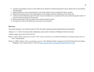 36
6. Assistance and guidance on the use of the tablet device should be considered especially for those stduents who are not familiar
with the gadget.
7. English proficiency versus math proficiency levels of the students may be considered for future research.
8. Monitoring and supervision on the implementation of the program should be undertaken for the whole year.
9. A follow up of the Mathdali project for Grade 5 may be considered or an assessment of the same cohort during their Grade 5 in
math for comparison purposes may be done.
10. Experimental groups for the next batch of the students should be formed.
11. An improved version of the tablet device may have to be considered.
References
About the Foundation. (n.d.). Retrieved July 05, 2016, from http://kchonline.ph/index.php/kcfi/about-the-foundation
Andaya, O. J. F. (2014). Factors that affect mathematics achievements of students of Philippine Normal University
-Isabela Campus. Researchers World, 5(4), 83.
Boaler, J. (2015). What's math got to do with it?: How teachers and parents can transform mathematics learning and inspire Success .
USA: Viking Penguin.
Dweck, C. (2006). Mindset: The new psychology of success. USA: Ballantine Books. Education for All 2015 National Review Report:
Philippines. (n.d.). Retrieved July 2, 2016 from http://unesdoc.unesco.org/images/0023/002303/230331e.pdf
 