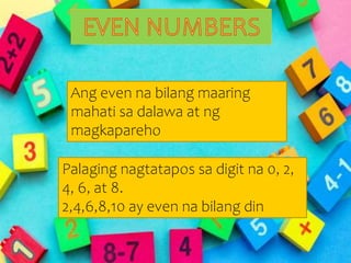 Even and Odd numbers
Palaging nagtatapos sa digit na 0, 2,
4, 6, at 8.
2,4,6,8,10 ay even na bilang din
Ang even na bilang maaring
mahati sa dalawa at ng
magkapareho
 