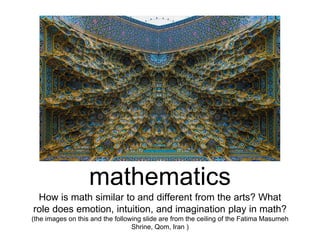 mathematics
How is math similar to and different from the arts? What
role does emotion, intuition, and imagination play in math?
(the images on this and the following slide are from the ceiling of the Fatima Masumeh
Shrine, Qom, Iran )
 