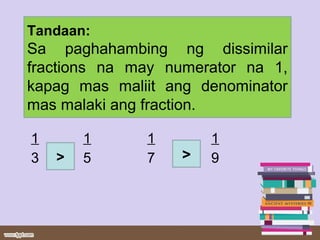 1 1 1 1
3 5 7 9
Tandaan:
Sa paghahambing ng dissimilar
fractions na may numerator na 1,
kapag mas maliit ang denominator
mas malaki ang fraction.
> >
 