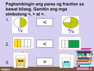 Paghambingin ang pares ng fraction sa
bawat bilang. Gamitin ang mga
simbolong <, > at =.
1.
2.
3.
<
>
<
 