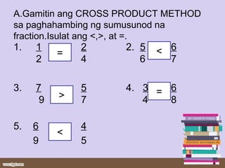 A.Gamitin ang CROSS PRODUCT METHOD
sa paghahambing ng sumusunod na
fraction.Isulat ang <,>, at =.
1. 1 2 2. 5 6
2 4 6 7
3. 7 5 4. 3 6
9 7 4 8
5. 6 4
9 5
=
<
=>
<
 
