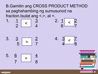B.Gamitin ang CROSS PRODUCT METHOD
sa paghahambing ng sumusunod na
fraction.Isulat ang <,>, at =.
1. 1 3 2. 1 2
2 4 6 7
3. 3 2 4. 3 7
5 7 4 8
5. 6 4
7 8
<
>
<>
<
 