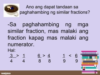 Ano ang dapat tandaan sa
paghahambing ng similar fractions?
-Sa paghahambing ng mga
similar fraction, mas malaki ang
fraction kapag mas malaki ang
numerator.
Hal:
3 > 1 6 > 4 1 < 6
4 4 8 8 9 9
 