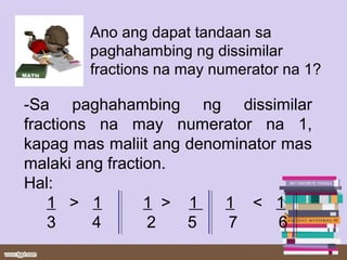 Ano ang dapat tandaan sa
paghahambing ng dissimilar
fractions na may numerator na 1?
-Sa paghahambing ng dissimilar
fractions na may numerator na 1,
kapag mas maliit ang denominator mas
malaki ang fraction.
Hal:
1 > 1 1 > 1 1 < 1
3 4 2 5 7 6
 