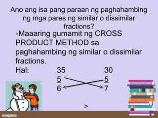 Ano ang isa pang paraan ng paghahambing
ng mga pares ng similar o dissimilar
fractions?
-Maaaring gumamit ng CROSS
PRODUCT METHOD sa
paghahambing ng similar o dissimilar
fractions.
Hal: 35 30
5 5
6 7
>
 
