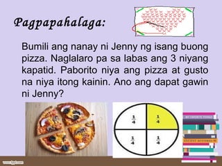 Pagpapahalaga:
Bumili ang nanay ni Jenny ng isang buong
pizza. Naglalaro pa sa labas ang 3 niyang
kapatid. Paborito niya ang pizza at gusto
na niya itong kainin. Ano ang dapat gawin
ni Jenny?
 