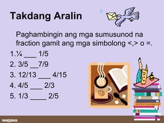 Takdang Aralin
Paghambingin ang mga sumusunod na
fraction gamit ang mga simbolong <,> o =.
1.¼ ___ 1/5
2. 3/5 __7/9
3. 12/13 ___ 4/15
4. 4/5 ___ 2/3
5. 1/3 ____ 2/5
 