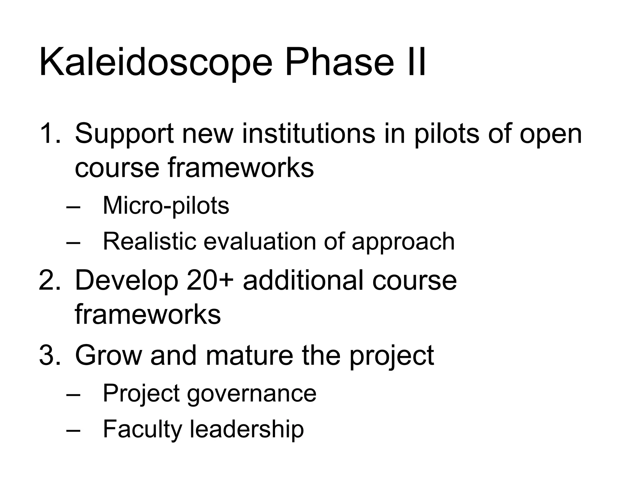 Kaleidoscope Phase II
1. Support new institutions in pilots of open
course frameworks
– Micro-pilots
– Realistic evaluation of approach
2. Develop 20+ additional course
frameworks
3. Grow and mature the project
– Project governance
– Faculty leadership
 