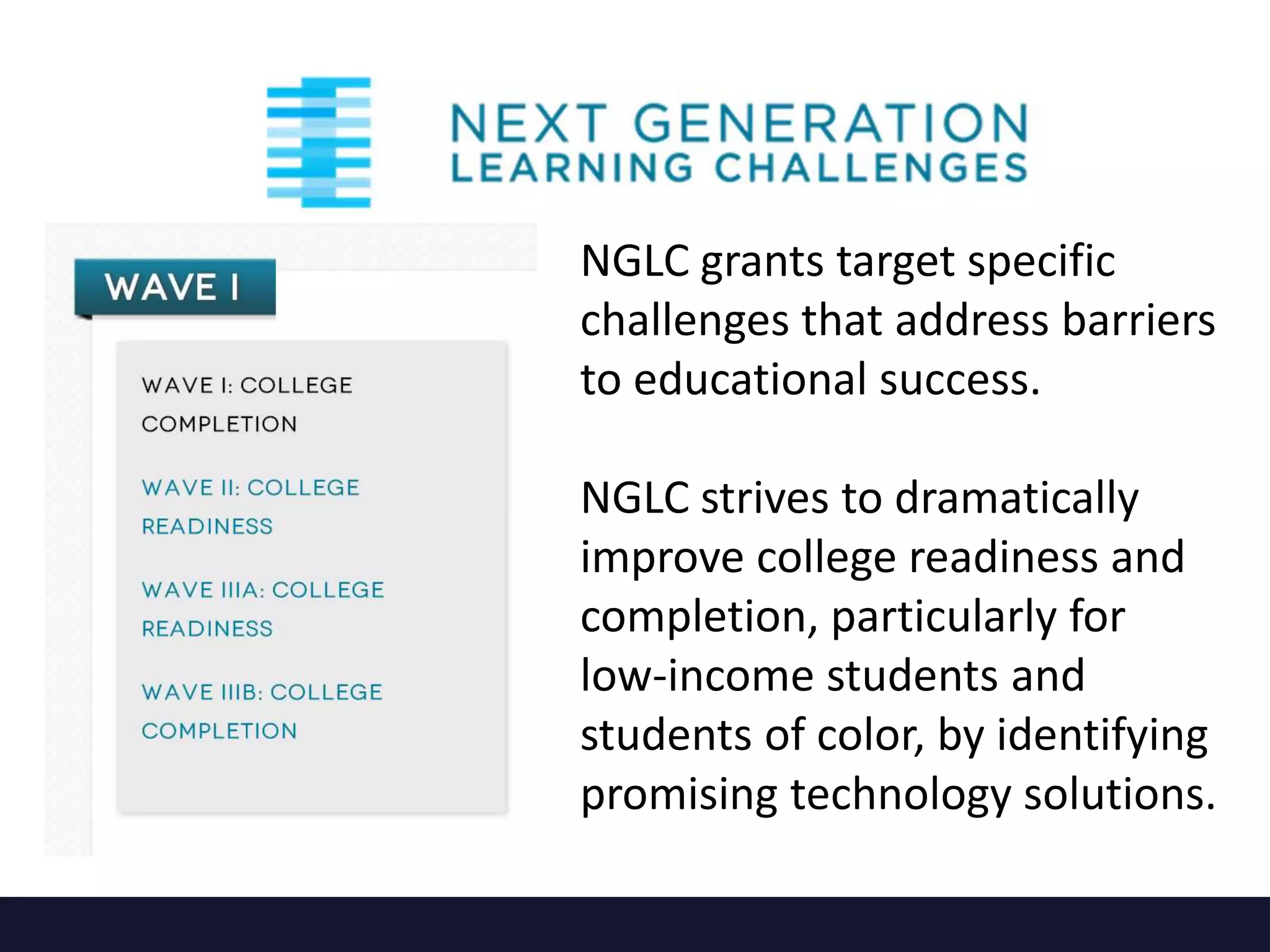 NGLC grants target specific
challenges that address barriers
to educational success.
NGLC strives to dramatically
improve college readiness and
completion, particularly for
low-income students and
students of color, by identifying
promising technology solutions.
 