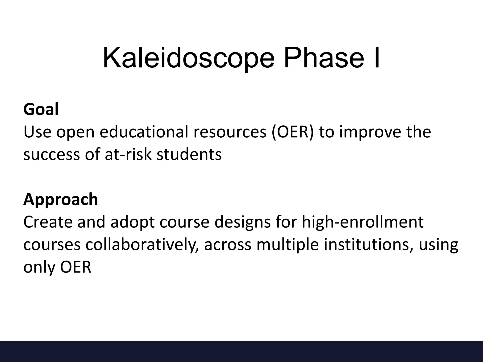 Goal
Use open educational resources (OER) to improve the
success of at-risk students
Approach
Create and adopt course designs for high-enrollment
courses collaboratively, across multiple institutions, using
only OER
Kaleidoscope Phase I
 
