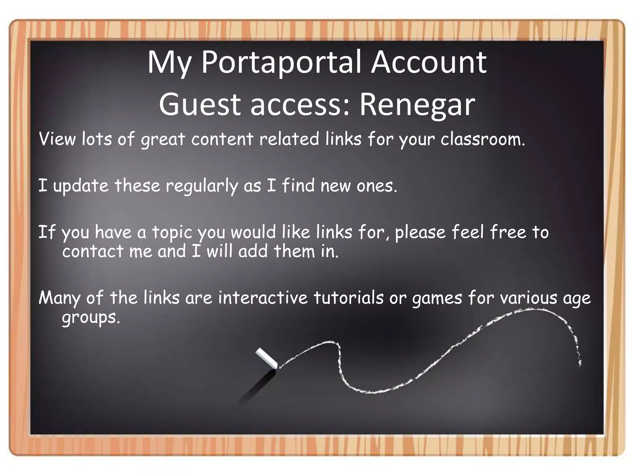 My Portaportal Account Guest access: RenegarView lots of great content related links for your classroom.I update these regularly as I find new ones.If you have a topic you would like links for, please feel free to contact me and I will add them in.Many of the links are interactive tutorials or games for various age groups.  