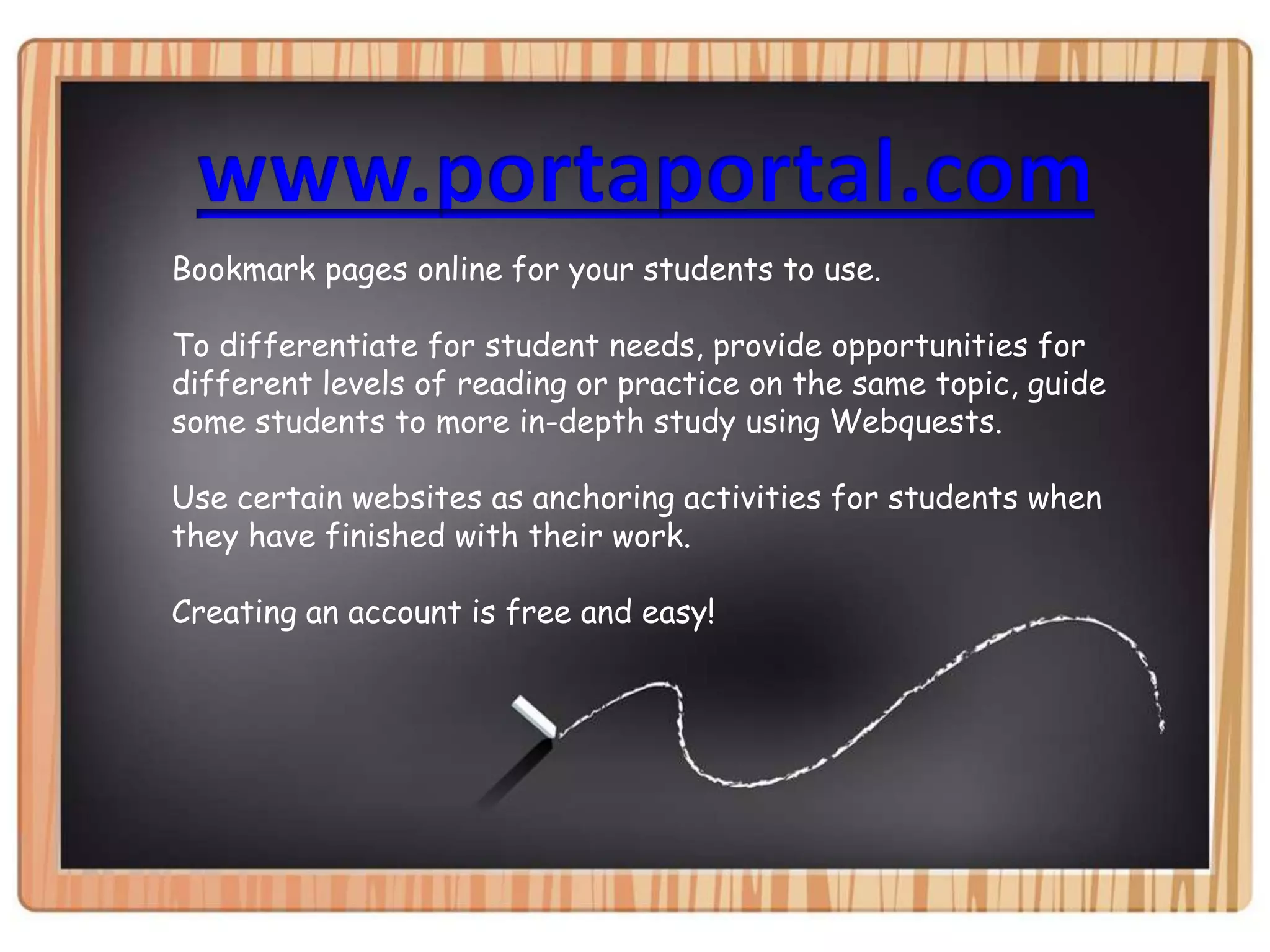 www.portaportal.comBookmark pages online for your students to use.To differentiate for student needs, provide opportunities for different levels of reading or practice on the same topic, guide some students to more in-depth study using Webquests.Use certain websites as anchoring activities for students when they have finished with their work.Creating an account is free and easy!