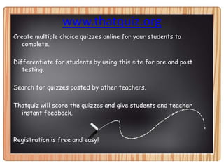 www.thatquiz.orgCreate multiple choice quizzes online for your students to complete.Differentiate for students by using this site for pre and post testing.Search for quizzes posted by other teachers.Thatquiz will score the quizzes and give students and teacher instant feedback.Registration is free and easy!