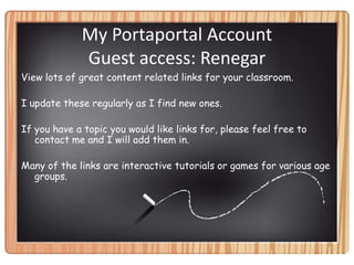 My Portaportal Account Guest access: RenegarView lots of great content related links for your classroom.I update these regularly as I find new ones.If you have a topic you would like links for, please feel free to contact me and I will add them in.Many of the links are interactive tutorials or games for various age groups.  