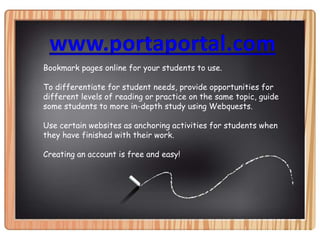 www.portaportal.comBookmark pages online for your students to use.To differentiate for student needs, provide opportunities for different levels of reading or practice on the same topic, guide some students to more in-depth study using Webquests.Use certain websites as anchoring activities for students when they have finished with their work.Creating an account is free and easy!