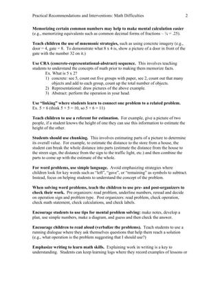 Practical Recommendations and Interventions: Math Difficulties                               2

Memorizing certain common numbers may help to make mental calculation easier
(e.g., memorizing equivalents such as common decimal forms of fractions – ¼ = .25).

Teach children the use of mnemonic strategies, such as using concrete imagery (e.g.,
door = 4, gate = 8. To demonstrate what 8 x 4 is, show a picture of a door in front of the
gate with the number 32 on it.)

Use CRA (concrete-representational-abstract) sequence. This involves teaching
students to understand the concepts of math prior to making them memorize facts.
       Ex. What is 5 x 2?
       1) concrete: see 5, count out five groups with paper, see 2, count out that many
            objects and add to each group, count up the total number of objects.
       2) Representational: draw pictures of the above example.
       3) Abstract: perform the operation in your head.

Use “linking” where students learn to connect one problem to a related problem.
Ex. 5 + 6 (think 5 + 5 = 10, so 5 + 6 = 11)

Teach children to use a referent for estimation. For example, give a picture of two
people, if a student knows the height of one they can use this information to estimate the
height of the other.

Students should use chunking. This involves estimating parts of a picture to determine
its overall value. For example, to estimate the distance to the store from a house, the
student can break the whole distance into parts (estimate the distance from the house to
the street sign, the distance from the sign to the traffic light, etc.) and then combine the
parts to come up with the estimate of the whole.

For word problems, use simple language. Avoid emphasizing strategies where
children look for key words such as “left”, “gave”, or “remaining” as symbols to subtract.
Instead, focus on helping students to understand the concept of the problem.

When solving word problems, teach the children to use pre- and post-organizers to
check their work. Pre organizers: read problem, underline numbers, reread and decide
on operation sign and problem type. Post organizers: read problem, check operation,
check math statement, check calculations, and check labels.

Encourage students to use tips for mental problem solving: make notes, develop a
plan, use simple numbers, make a diagram, and guess and then check the answer.

Encourage children to read aloud (verbalize the problems). Teach students to use a
running dialogue where they ask themselves questions that help them reach a solution
(e.g., what operation is the problem suggesting that I should use?)

Emphasize writing to learn math skills. Explaining work in writing is a key to
understanding. Students can keep learning logs where they record examples of lessons or
 