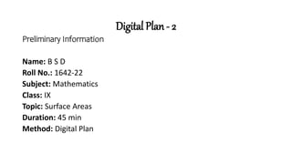Digital Plan - 2
Preliminary Information
Name: B S D
Roll No.: 1642-22
Subject: Mathematics
Class: IX
Topic: Surface Areas
Duration: 45 min
Method: Digital Plan
 