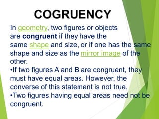 In geometry, two figures or objects
are congruent if they have the
same shape and size, or if one has the same
shape and size as the mirror image of the
other.
•If two figures A and B are congruent, they
must have equal areas. However, the
converse of this statement is not true.
•Two figures having equal areas need not be
congruent.
COGRUENCY
 