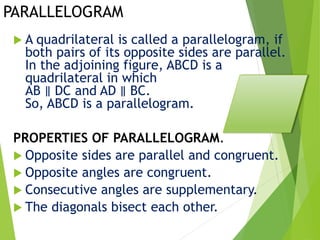 PARALLELOGRAM
 A quadrilateral is called a parallelogram, if
both pairs of its opposite sides are parallel.
In the adjoining figure, ABCD is a
quadrilateral in which
AB ∥ DC and AD ∥ BC.
So, ABCD is a parallelogram.
PROPERTIES OF PARALLELOGRAM.
 Opposite sides are parallel and congruent.
 Opposite angles are congruent.
 Consecutive angles are supplementary.
 The diagonals bisect each other.
 
