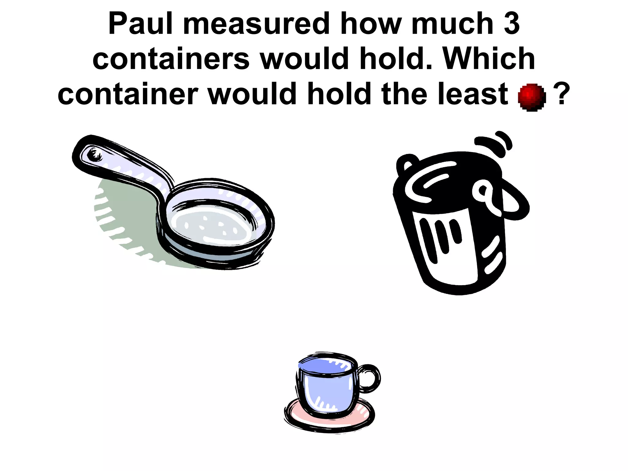 Paul measured how much 3 containers would hold. Which container would hold the least  ? 