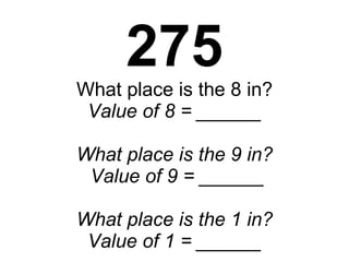 275 What place is the 8 in? Value of 8 = ______ What place is the 9 in?  Value of 9 = ______ What place is the 1 in? Value of 1 = ______ 