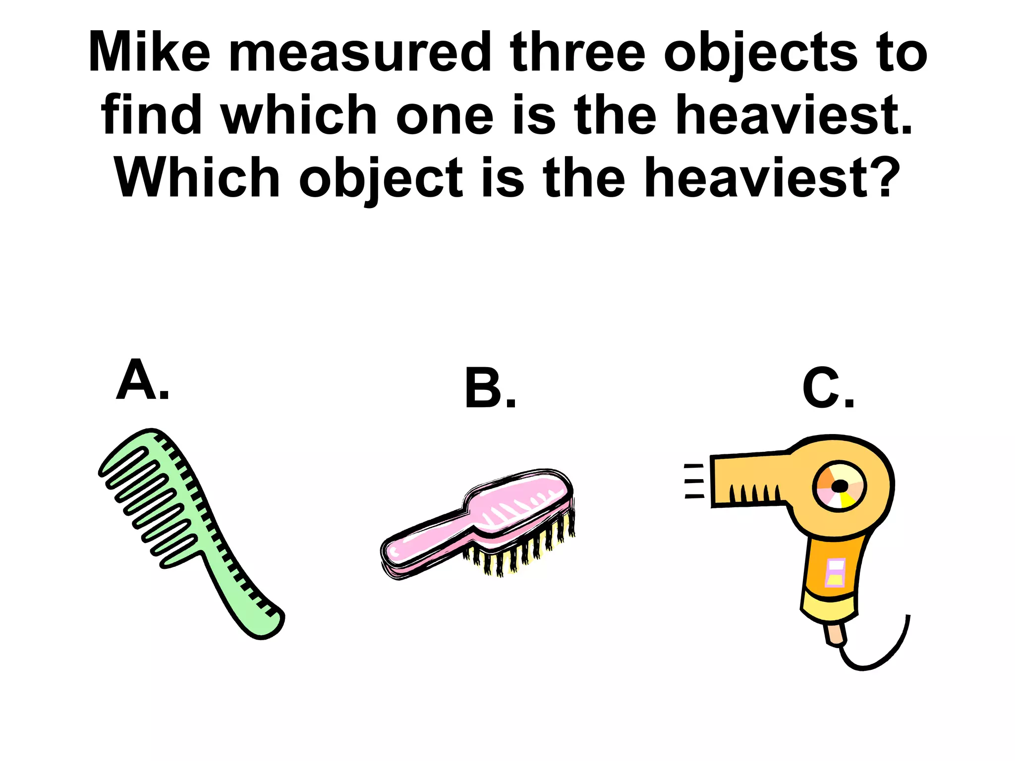 Mike measured three objects to find which one is the heaviest. Which object is the heaviest? A. B. C. 