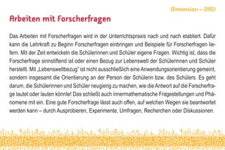 Arbeiten mit Forscherfragen
Das Arbeiten mit Forscherfragen wird in der Unterrichtspraxis nach und nach etabliert. Dafür
kann die Lehrkraft zu Beginn Forscherfragen einbringen und Beispiele für Forscherfragen lie-
fern. Mit der Zeit entwickeln die Schülerinnen und Schüler eigene Fragen. Wichtig ist, dass die
Forscherfrage sinnstiftend ist oder einen Bezug zur Lebenswelt der Schülerinnen und Schüler
herstellt. Mit „Lebensweltbezug“ ist nicht ausschließlich eine Anwendungsorientierung gemeint,
sondern insgesamt die Orientierung an der Person der Schülerin bzw. des Schülers. Es geht
darum, die Schülerinnen und Schüler neugierig zu machen, wie dieAntwort auf die Forscherfra-
ge lautet oder lauten könnte! Das schließt auch innermathematische Fragestellungen und Phä-
nomene mit ein. Eine gute Forscherfrage lässt auch offen, auf welchen Wegen sie beantwortet
werden kann – durch Ausprobieren, Experimente, Umfragen, Recherchen oder Diskussionen.
Dimension – DREI
 