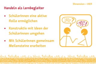 Handeln als Lernbegleiter
•	 SchülerInnen eine aktive
Rolle ermöglichen
•	 Konstruktiv mit Ideen der
SchülerInnen umgehen
•	 Mit SchülerInnen gemeinsam
Meilensteine erarbeiten
Dimension – VIER
 